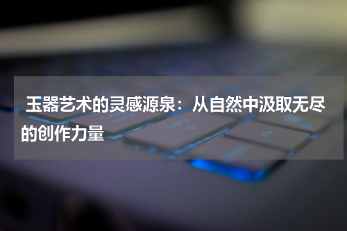  玉器艺术的灵感源泉：从自然中汲取无尽的创作力量