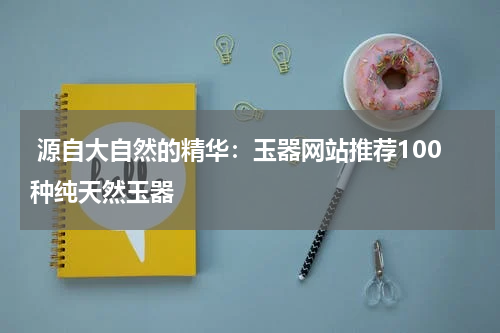  源自大自然的精华：玉器网站推荐100种纯天然玉器