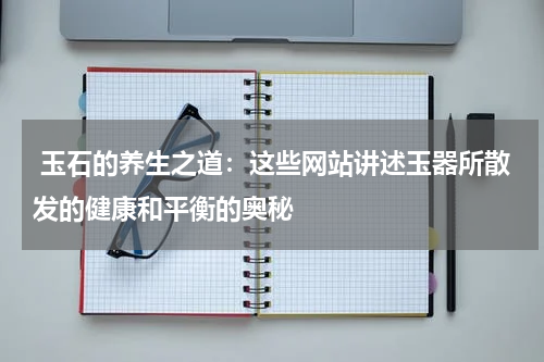  玉石的养生之道：这些网站讲述玉器所散发的健康和平衡的奥秘