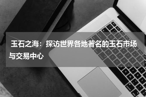  玉石之海：探访世界各地著名的玉石市场与交易中心
