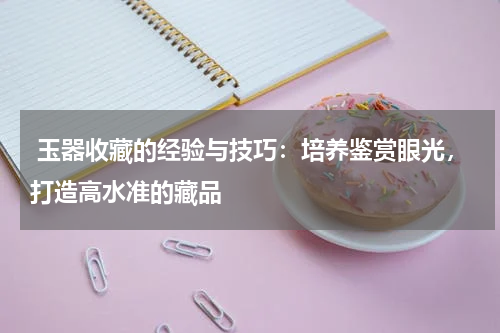  玉器收藏的经验与技巧：培养鉴赏眼光，打造高水准的藏品