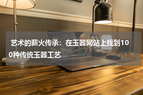  艺术的薪火传承：在玉器网站上找到100种传统玉器工艺