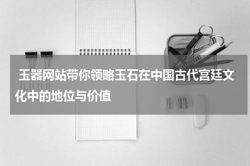  玉器网站带你领略玉石在中国古代宫廷文化中的地位与价值