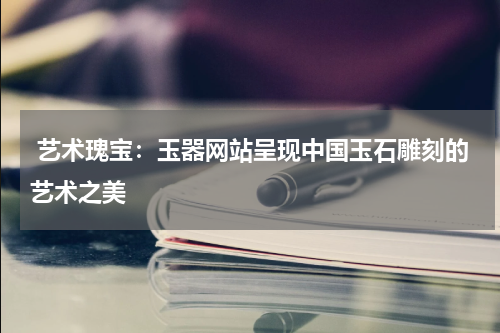  艺术瑰宝：玉器网站呈现中国玉石雕刻的艺术之美