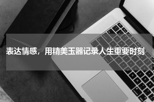  表达情感，用精美玉器记录人生重要时刻