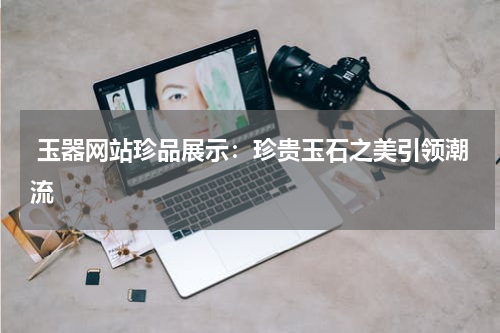  玉器网站珍品展示：珍贵玉石之美引领潮流