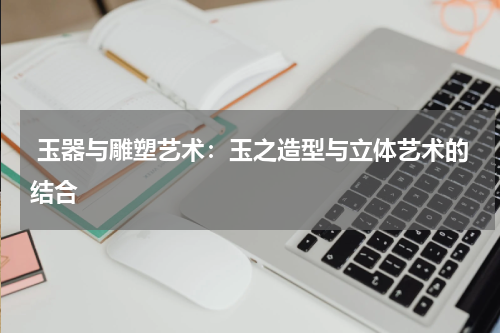  玉器与雕塑艺术：玉之造型与立体艺术的结合