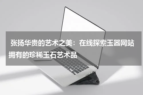  张扬华贵的艺术之美：在线探索玉器网站拥有的珍稀玉石艺术品
