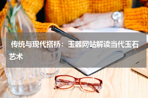  传统与现代搭桥：玉器网站解读当代玉石艺术