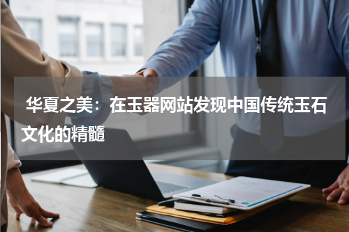  华夏之美：在玉器网站发现中国传统玉石文化的精髓