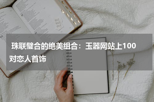  珠联璧合的绝美组合：玉器网站上100对恋人首饰