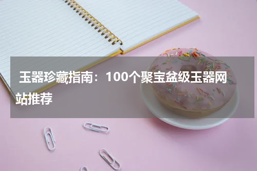  玉器珍藏指南：100个聚宝盆级玉器网站推荐