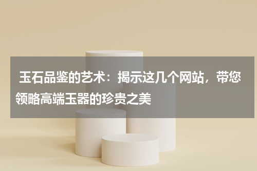  玉石品鉴的艺术：揭示这几个网站，带您领略高端玉器的珍贵之美