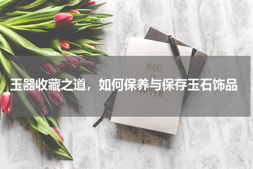  玉器收藏之道，如何保养与保存玉石饰品