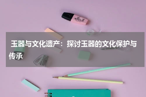  玉器与文化遗产：探讨玉器的文化保护与传承