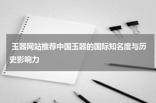  玉器网站推荐中国玉器的国际知名度与历史影响力