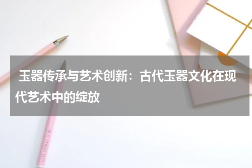  玉器传承与艺术创新：古代玉器文化在现代艺术中的绽放