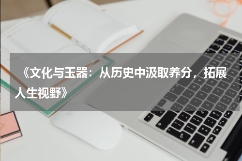  《文化与玉器：从历史中汲取养分，拓展人生视野》