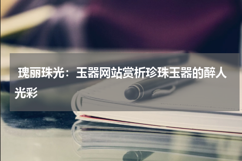  瑰丽珠光：玉器网站赏析珍珠玉器的醉人光彩