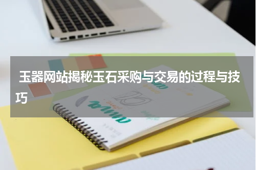  玉器网站揭秘玉石采购与交易的过程与技巧