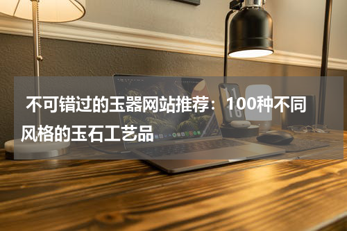  不可错过的玉器网站推荐：100种不同风格的玉石工艺品