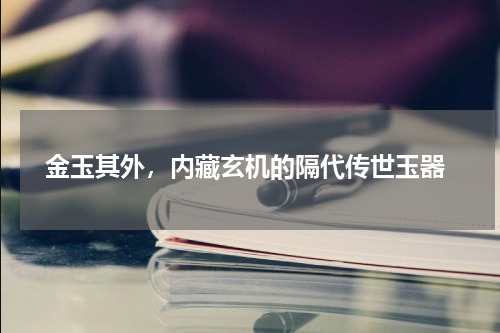  金玉其外，内藏玄机的隔代传世玉器