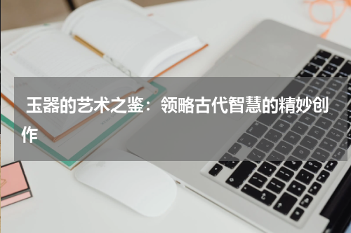  玉器的艺术之鉴：领略古代智慧的精妙创作