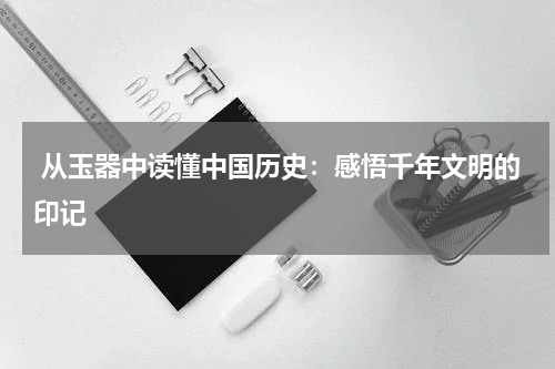  从玉器中读懂中国历史：感悟千年文明的印记