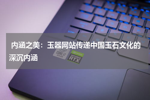  内涵之美：玉器网站传递中国玉石文化的深沉内涵