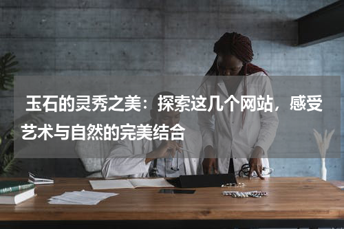  玉石的灵秀之美：探索这几个网站，感受艺术与自然的完美结合