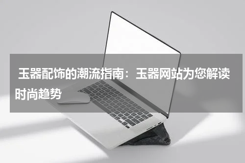  玉器配饰的潮流指南：玉器网站为您解读时尚趋势
