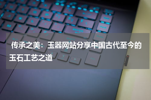  传承之美：玉器网站分享中国古代至今的玉石工艺之道
