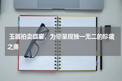  玉器拍卖盛宴，为您呈现独一无二的珍藏之美