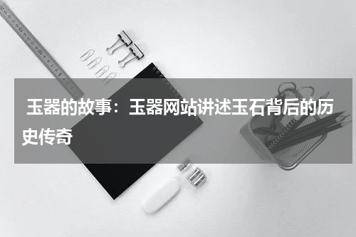 玉器的故事：玉器网站讲述玉石背后的历史传奇