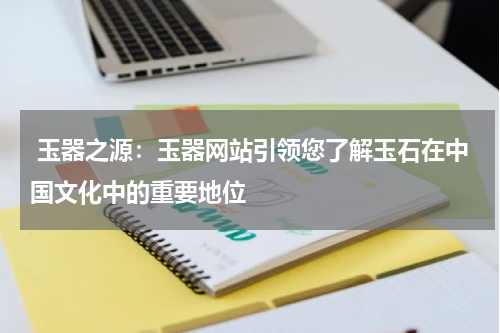  玉器之源：玉器网站引领您了解玉石在中国文化中的重要地位