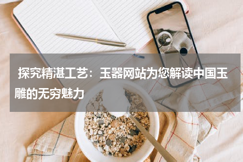  探究精湛工艺：玉器网站为您解读中国玉雕的无穷魅力