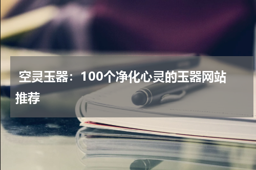  空灵玉器：100个净化心灵的玉器网站推荐