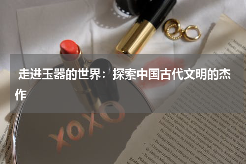 走进玉器的世界：探索中国古代文明的杰作