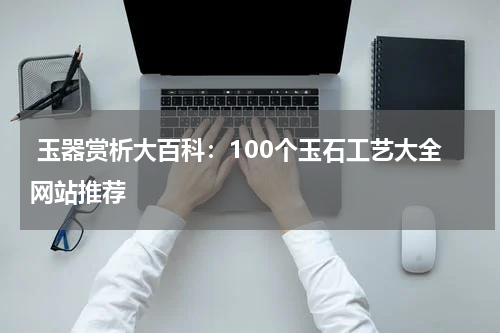  玉器赏析大百科：100个玉石工艺大全网站推荐
