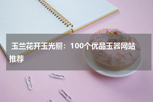  玉兰花开玉光照：100个优品玉器网站推荐