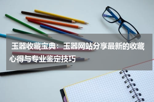  玉器收藏宝典：玉器网站分享最新的收藏心得与专业鉴定技巧