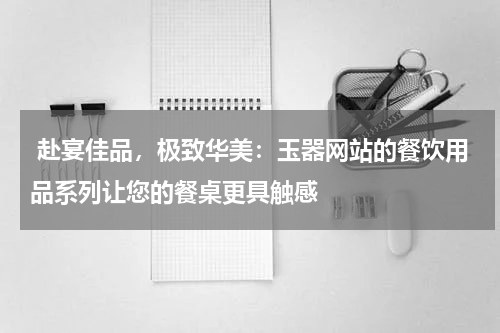  赴宴佳品，极致华美：玉器网站的餐饮用品系列让您的餐桌更具触感