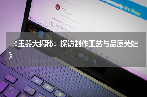  《玉器大揭秘：探访制作工艺与品质关键》