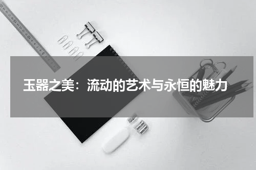  玉器之美：流动的艺术与永恒的魅力