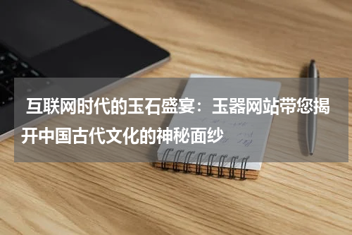  互联网时代的玉石盛宴：玉器网站带您揭开中国古代文化的神秘面纱