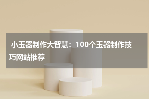  小玉器制作大智慧：100个玉器制作技巧网站推荐