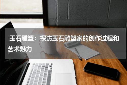  玉石雕塑：探访玉石雕塑家的创作过程和艺术魅力