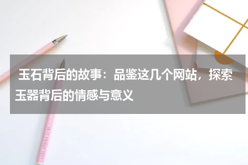  玉石背后的故事：品鉴这几个网站，探索玉器背后的情感与意义