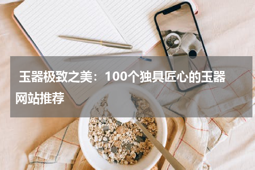  玉器极致之美：100个独具匠心的玉器网站推荐