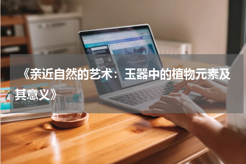  《亲近自然的艺术：玉器中的植物元素及其意义》